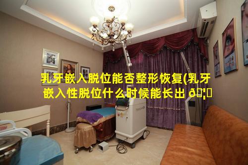 乳牙嵌入脱位能否整形恢复(乳牙嵌入性脱位什么时候能长出 🦈 来)